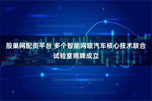 股巢网配资平台 多个智能网联汽车核心技术联合试验室揭牌成立