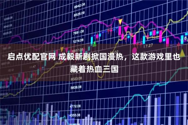 启点优配官网 成毅新剧掀国漫热，这款游戏里也藏着热血三国