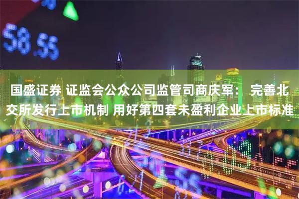 国盛证券 证监会公众公司监管司商庆军： 完善北交所发行上市机制 用好第四套未盈利企业上市标准