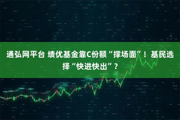 通弘网平台 绩优基金靠C份额“撑场面”！基民选择“快进快出”？