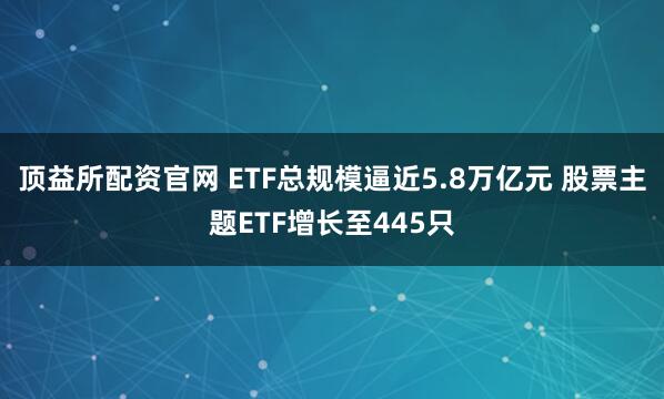 顶益所配资官网 ETF总规模逼近5.8万亿元 股票主题ETF增长至445只