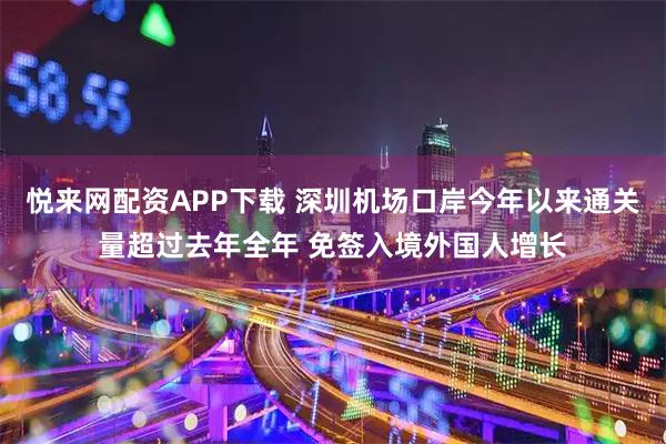悦来网配资APP下载 深圳机场口岸今年以来通关量超过去年全年 免签入境外国人增长
