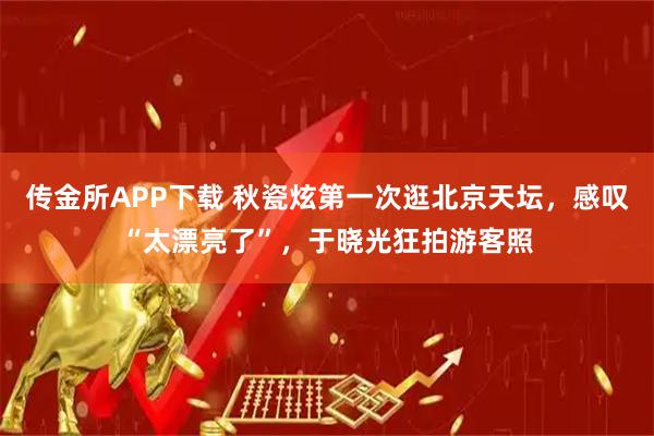 传金所APP下载 秋瓷炫第一次逛北京天坛，感叹“太漂亮了”，于晓光狂拍游客照