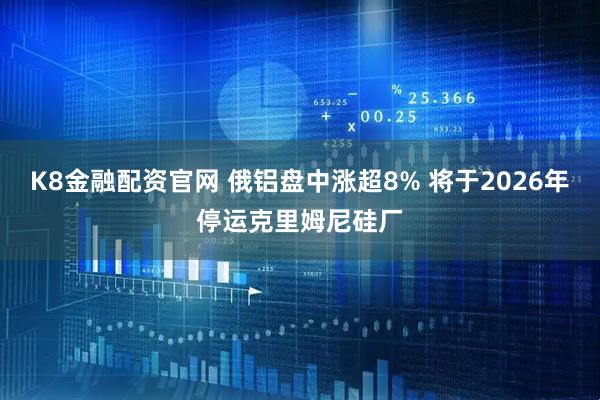 K8金融配资官网 俄铝盘中涨超8% 将于2026年停运克里姆尼硅厂