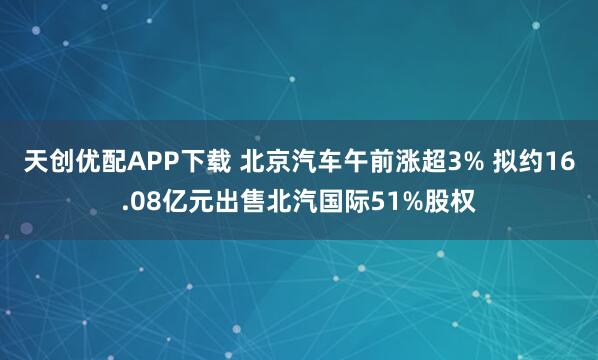 天创优配APP下载 北京汽车午前涨超3% 拟约16.08亿元出售北汽国际51%股权