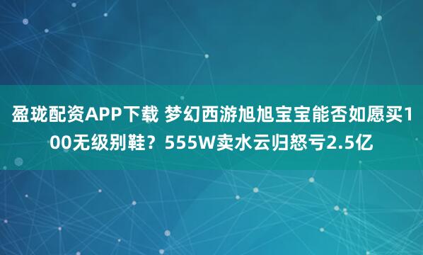 盈珑配资APP下载 梦幻西游旭旭宝宝能否如愿买100无级别鞋？555W卖水云归怒亏2.5亿