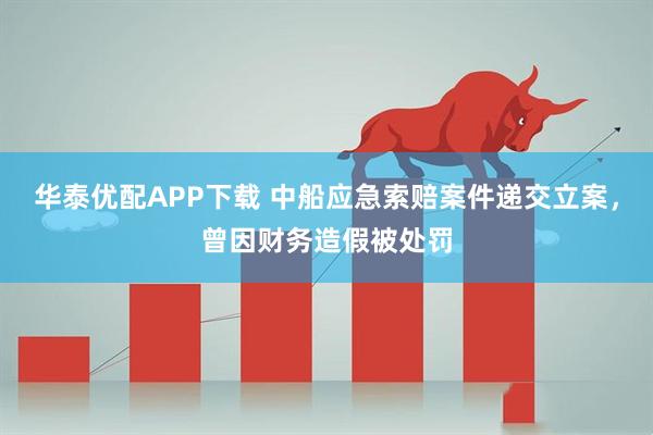 华泰优配APP下载 中船应急索赔案件递交立案，曾因财务造假被处罚