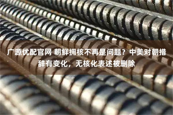 广源优配官网 朝鲜拥核不再是问题？中美对朝措辞有变化，无核化表述被删除