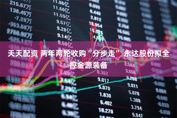 天天配资 两年两轮收购“分步走” 永达股份拟全控金源装备
