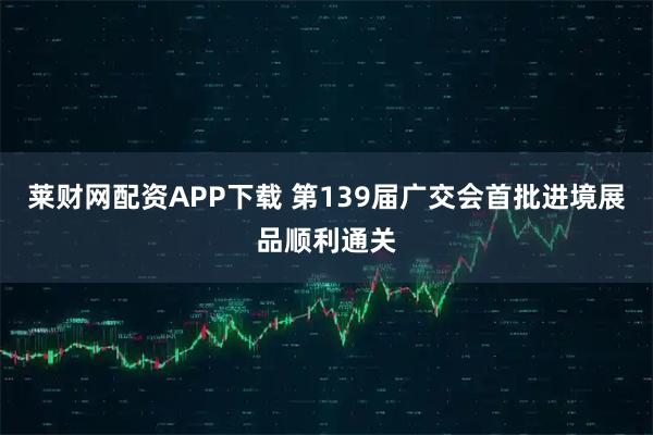 莱财网配资APP下载 第139届广交会首批进境展品顺利通关