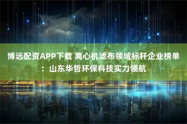 博远配资APP下载 离心机滤布领域标杆企业榜单：山东华哲环保科技实力领航