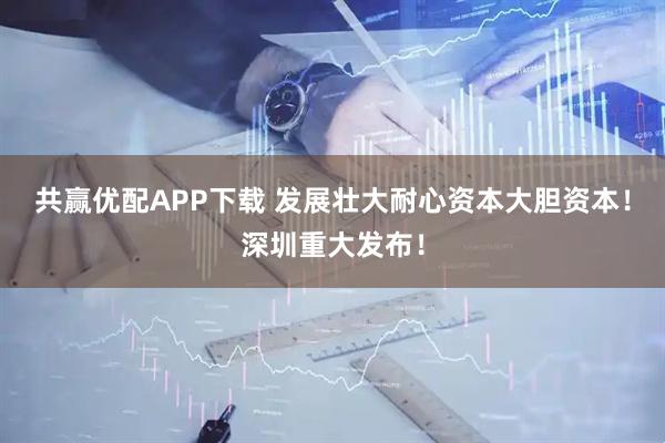 共赢优配APP下载 发展壮大耐心资本大胆资本！深圳重大发布！