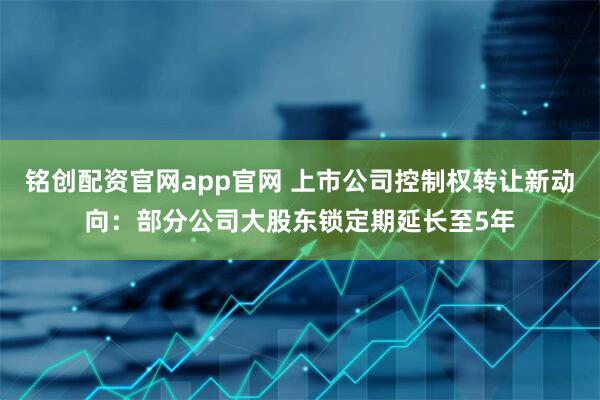 铭创配资官网app官网 上市公司控制权转让新动向：部分公司大股东锁定期延长至5年