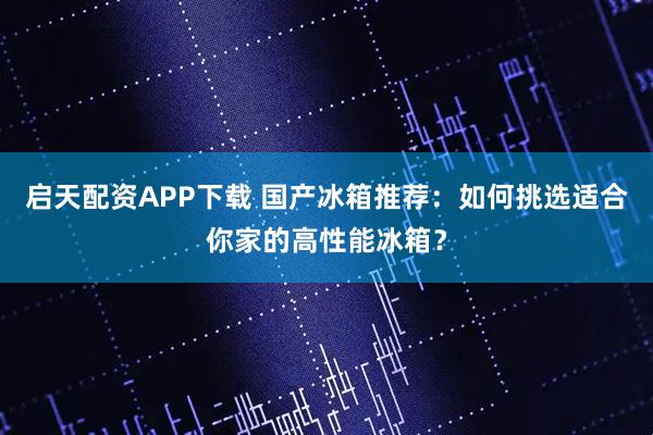 启天配资APP下载 国产冰箱推荐：如何挑选适合你家的高性能冰箱？