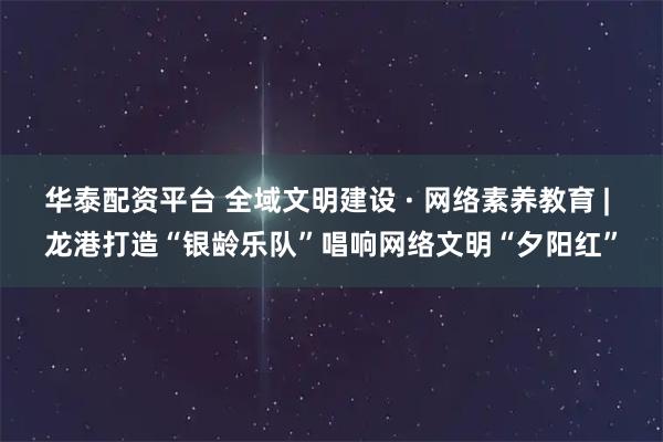 华泰配资平台 全域文明建设 · 网络素养教育 | 龙港打造“银龄乐队”唱响网络文明“夕阳红”