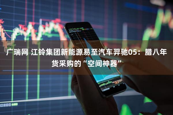 广瑞网 江铃集团新能源易至汽车羿驰05：腊八年货采购的“空间神器”