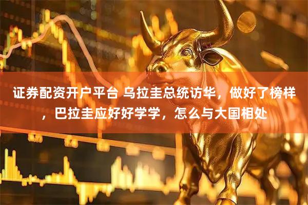 证券配资开户平台 乌拉圭总统访华，做好了榜样，巴拉圭应好好学学，怎么与大国相处
