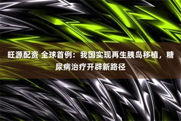 旺源配资 全球首例：我国实现再生胰岛移植，糖尿病治疗开辟新路径