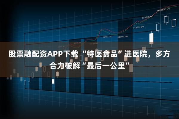 股票融配资APP下载 “特医食品”进医院，多方合力破解“最后一公里”