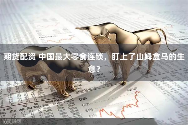 期货配资 中国最大零食连锁，盯上了山姆盒马的生意？