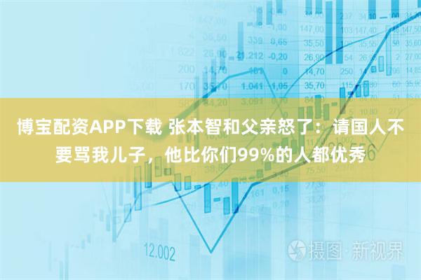 博宝配资APP下载 张本智和父亲怒了：请国人不要骂我儿子，他比你们99%的人都优秀