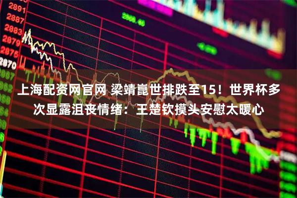 上海配资网官网 梁靖崑世排跌至15！世界杯多次显露沮丧情绪：王楚钦摸头安慰太暖心