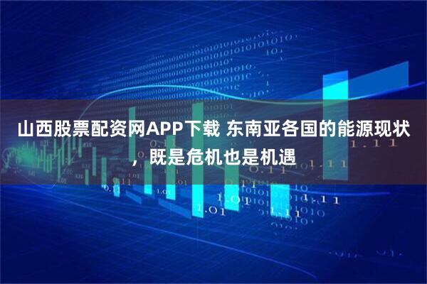 山西股票配资网APP下载 东南亚各国的能源现状，既是危机也是机遇