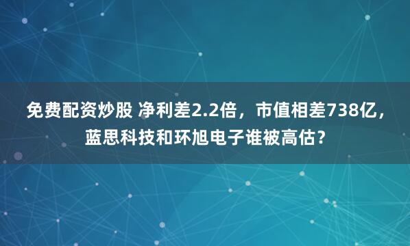 免费配资炒股 净利差2.2倍，市值相差738亿，蓝思科技和环旭电子谁被高估？