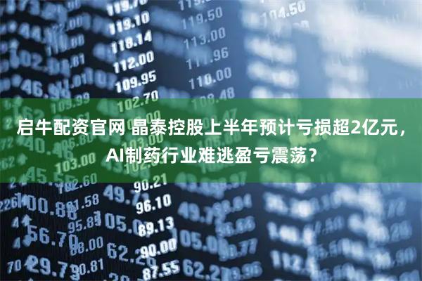 启牛配资官网 晶泰控股上半年预计亏损超2亿元，AI制药行业难逃盈亏震荡？