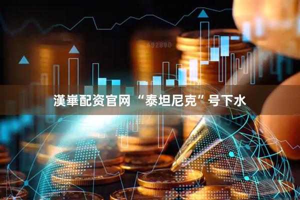 漢崋配资官网 “泰坦尼克”号下水